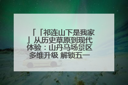 「祁连山下是我家」从历史草原到现代体验：山丹马场景区多维升级 解锁五一文旅新玩法