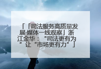 「司法服务高质量发展·媒体一线观察」浙江金华：“司法更有为”让“市场更有力”