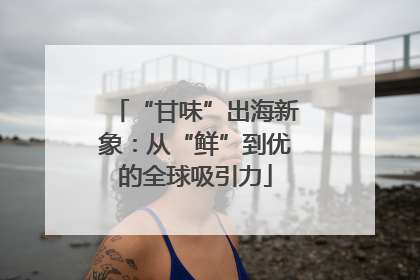 “甘味”出海新象：从“鲜”到优的全球吸引力
