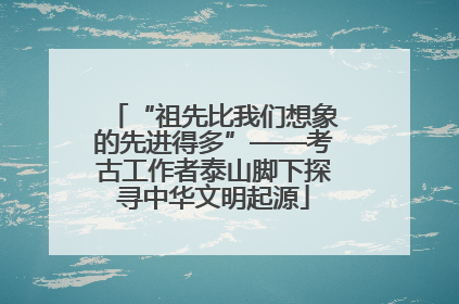 “祖先比我们想象的先进得多”——考古工作者泰山脚下探寻中华文明起源