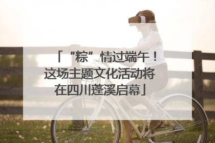 “粽”情过端午！这场主题文化活动将在四川蓬溪启幕