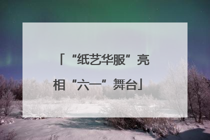 “纸艺华服”亮相“六一”舞台