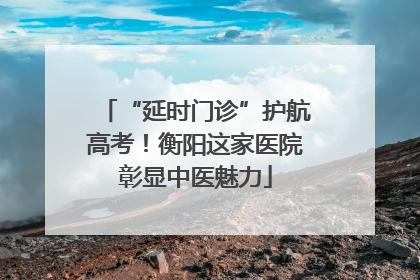 “延时门诊”护航高考！衡阳这家医院彰显中医魅力