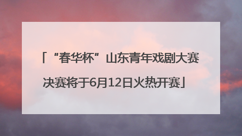 “春华杯”山东青年戏剧大赛决赛将于6月12日火热开赛
