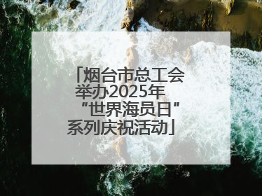 烟台市总工会举办2025年“世界海员日”系列庆祝活动