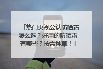 热门央视公认防晒霜怎么选？好用的防晒霜有哪些？按需种草！
