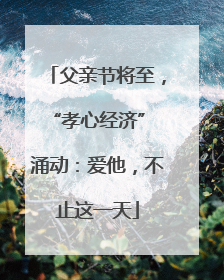 父亲节将至，“孝心经济” 涌动：爱他，不止这一天