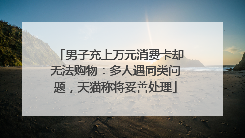 男子充上万元消费卡却无法购物：多人遇同类问题，天猫称将妥善处理