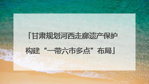 甘肃规划河西走廊遗产保护 构建“一带六市多点”布局