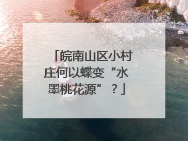 皖南山区小村庄何以蝶变“水墨桃花源”？