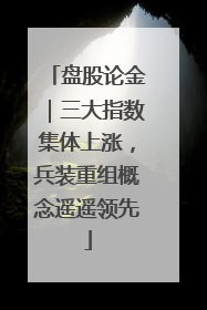 盘股论金｜三大指数集体上涨，兵装重组概念遥遥领先