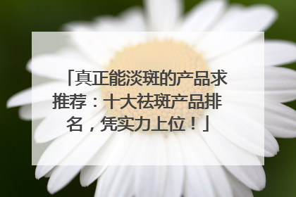 真正能淡斑的产品求推荐：十大祛斑产品排名，凭实力上位！