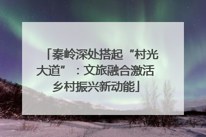 秦岭深处搭起“村光大道”：文旅融合激活乡村振兴新动能