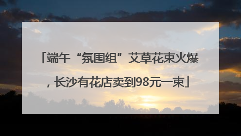 端午“氛围组”艾草花束火爆，长沙有花店卖到98元一束