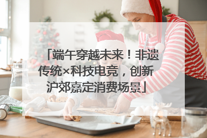 端午穿越未来！非遗传统×科技电竞，创新沪郊嘉定消费场景