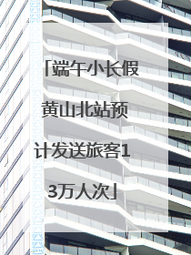端午小长假 黄山北站预计发送旅客13万人次