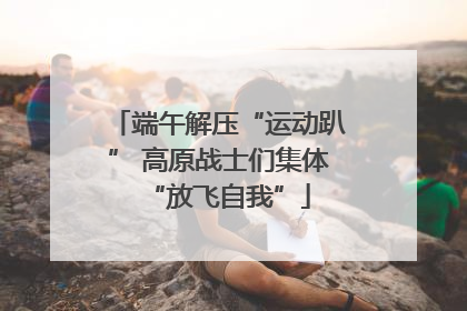 端午解压“运动趴” 高原战士们集体“放飞自我”