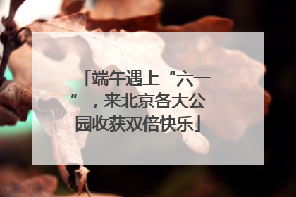 端午遇上“六一”，来北京各大公园收获双倍快乐