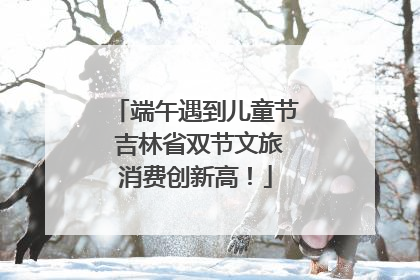 端午遇到儿童节 吉林省双节文旅消费创新高！