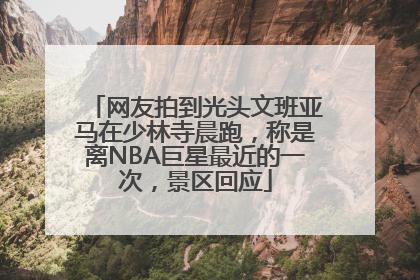 网友拍到光头文班亚马在少林寺晨跑，称是离NBA巨星最近的一次，景区回应