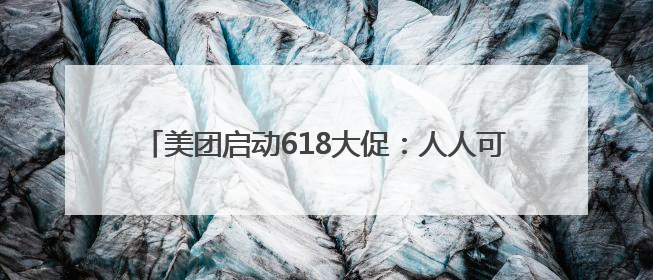 美团启动618大促：人人可领618元吃喝购物，低价茅台iPhone30分钟送达