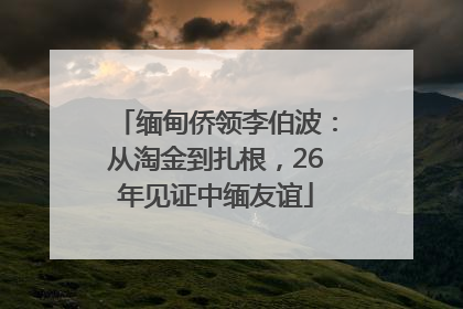 缅甸侨领李伯波：从淘金到扎根，26年见证中缅友谊
