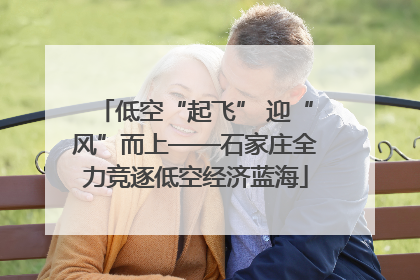 低空“起飞” 迎“风”而上——石家庄全力竞逐低空经济蓝海