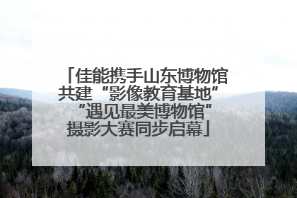 佳能携手山东博物馆共建“影像教育基地” “遇见最美博物馆”摄影大赛同步启幕