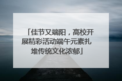 佳节又端阳，高校开展精彩活动端午元素扎堆传统文化浓郁