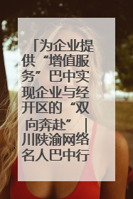为企业提供“增值服务”巴中实现企业与经开区的“双向奔赴”｜川陕渝网络名人巴中行