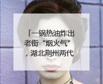 一锅热油炸出老街“烟火气”，湖北荆州两代人经营油炸摊32年