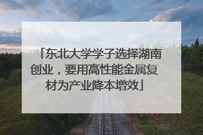 东北大学学子选择湖南创业，要用高性能金属复材为产业降本增效