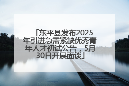 东平县发布2025年引进急需紧缺优秀青年人才初试公告，5月30日开展面谈