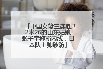 中国女篮三连胜！2米26的山东姑娘张子宇称霸内线，日本队主帅破防