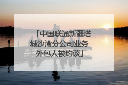中国联通新疆塔城沙湾分公司业务外包人被约谈