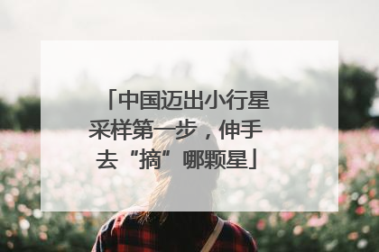 中国迈出小行星采样第一步，伸手去“摘”哪颗星