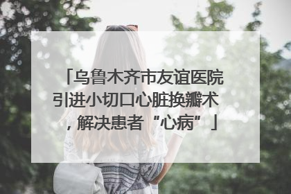乌鲁木齐市友谊医院引进小切口心脏换瓣术，解决患者“心病”