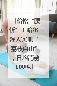 价格“腰斩”！哈尔滨人实现“荔枝自由”，日均消费100吨