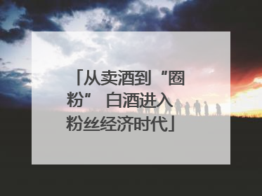 从卖酒到“圈粉” 白酒进入粉丝经济时代