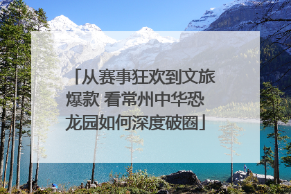 从赛事狂欢到文旅爆款 看常州中华恐龙园如何深度破圈
