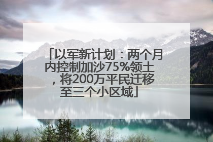 以军新计划：两个月内控制加沙75%领土，将200万平民迁移至三个小区域