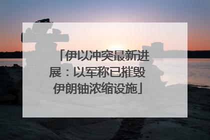 伊以冲突最新进展：以军称已摧毁伊朗铀浓缩设施