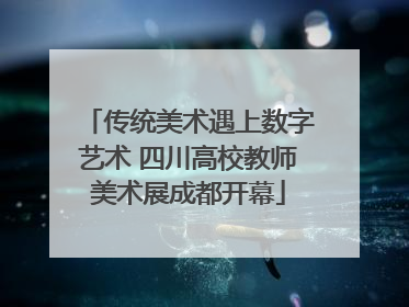 传统美术遇上数字艺术 四川高校教师美术展成都开幕