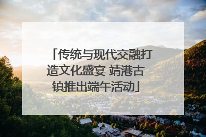 传统与现代交融打造文化盛宴 靖港古镇推出端午活动