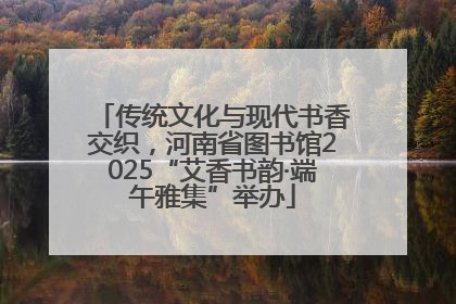 传统文化与现代书香交织，河南省图书馆2025“艾香书韵·端午雅集”举办