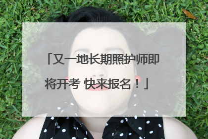 又一地长期照护师即将开考 快来报名！