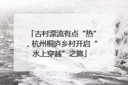 古村漂流有点“热”，杭州桐庐乡村开启“水上穿越”之旅