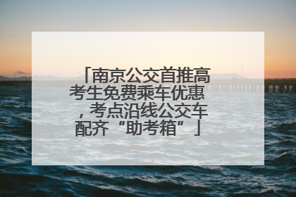 南京公交首推高考生免费乘车优惠，考点沿线公交车配齐“助考箱”