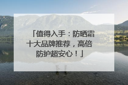 值得入手：防晒霜十大品牌推荐，高倍防护超安心！
