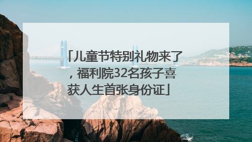 儿童节特别礼物来了，福利院32名孩子喜获人生首张身份证